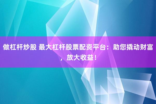 做杠杆炒股 最大杠杆股票配资平台：助您撬动财富，放大收益！