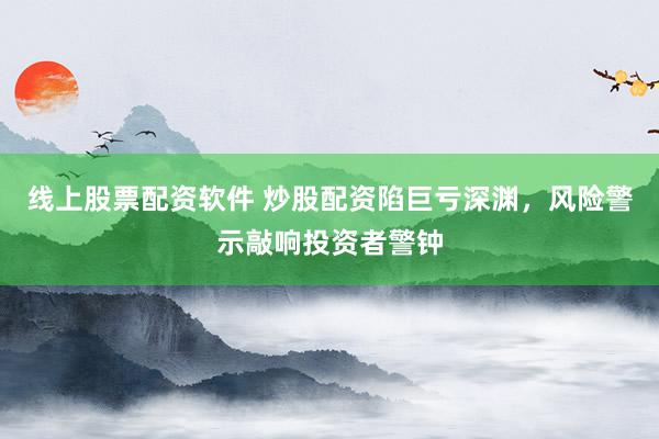 线上股票配资软件 炒股配资陷巨亏深渊，风险警示敲响投资者警钟