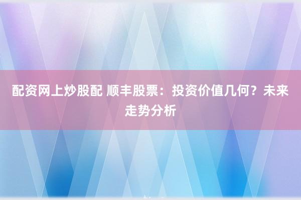 配资网上炒股配 顺丰股票：投资价值几何？未来走势分析