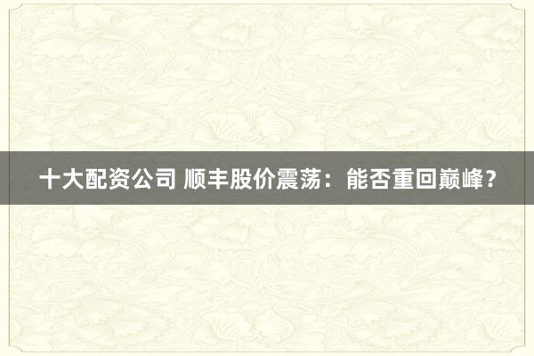 十大配资公司 顺丰股价震荡：能否重回巅峰？