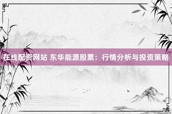 在线配资网站 东华能源股票：行情分析与投资策略