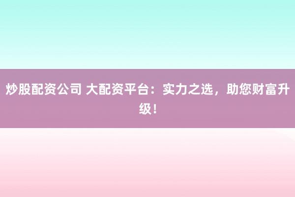 炒股配资公司 大配资平台：实力之选，助您财富升级！