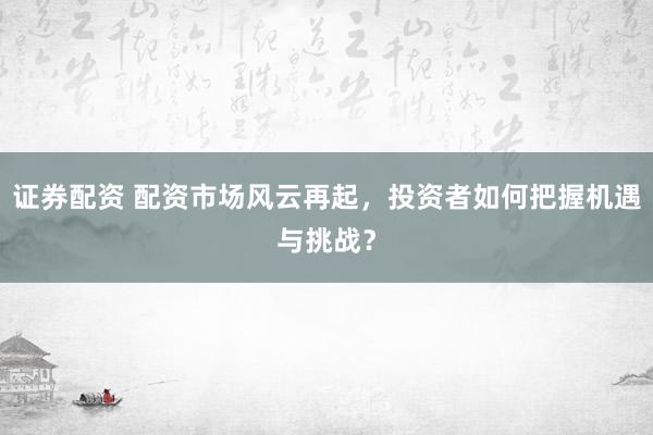 证券配资 配资市场风云再起，投资者如何把握机遇与挑战？