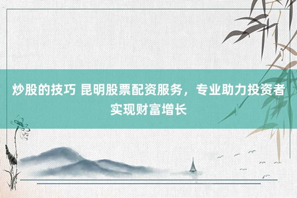 炒股的技巧 昆明股票配资服务，专业助力投资者实现财富增长