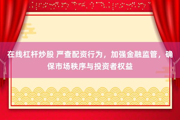 在线杠杆炒股 严查配资行为，加强金融监管，确保市场秩序与投资者权益