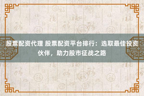股票配资代理 股票配资平台排行：选取最佳投资伙伴，助力股市征战之路