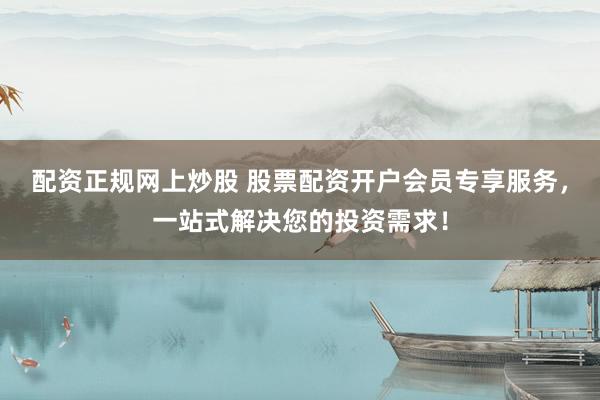 配资正规网上炒股 股票配资开户会员专享服务，一站式解决您的投资需求！