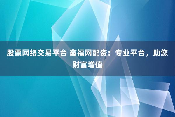 股票网络交易平台 鑫福网配资：专业平台，助您财富增值