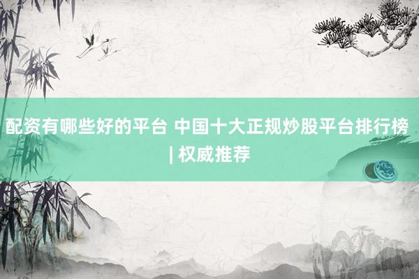 配资有哪些好的平台 中国十大正规炒股平台排行榜 | 权威推荐