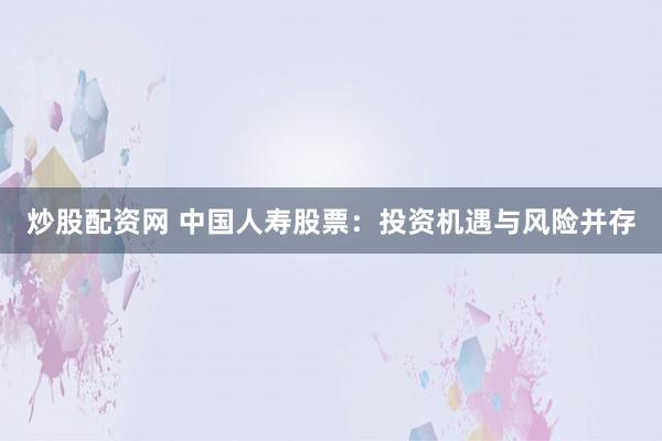 炒股配资网 中国人寿股票：投资机遇与风险并存