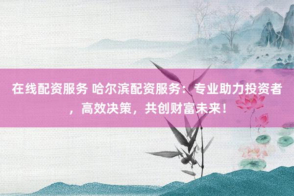 在线配资服务 哈尔滨配资服务：专业助力投资者，高效决策，共创财富未来！