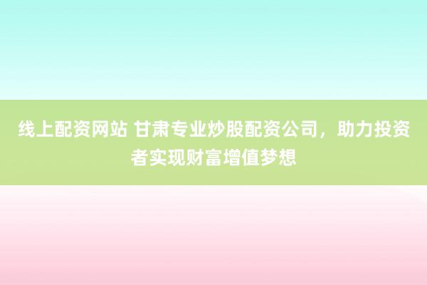 线上配资网站 甘肃专业炒股配资公司，助力投资者实现财富增值梦想