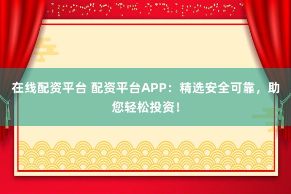 在线配资平台 配资平台APP：精选安全可靠，助您轻松投资！