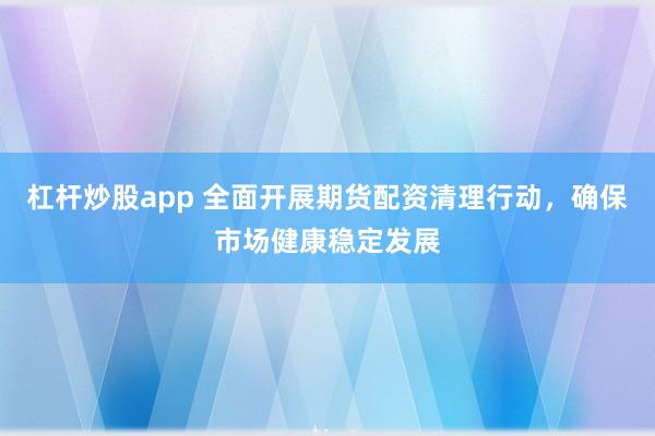 杠杆炒股app 全面开展期货配资清理行动，确保市场健康稳定发展