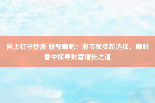 网上杠杆炒股 股配咖吧：股市配资新选择，咖啡香中探寻财富增长之道