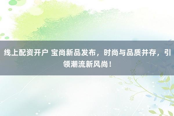 线上配资开户 宝尚新品发布，时尚与品质并存，引领潮流新风尚！