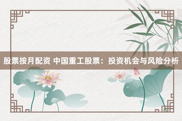 股票按月配资 中国重工股票：投资机会与风险分析
