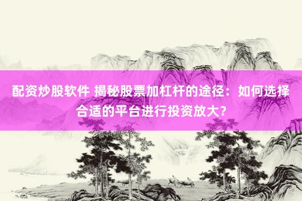 配资炒股软件 揭秘股票加杠杆的途径：如何选择合适的平台进行投资放大？