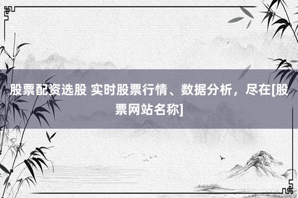 股票配资选股 实时股票行情、数据分析，尽在[股票网站名称]