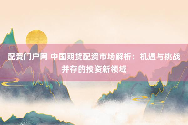 配资门户网 中国期货配资市场解析：机遇与挑战并存的投资新领域