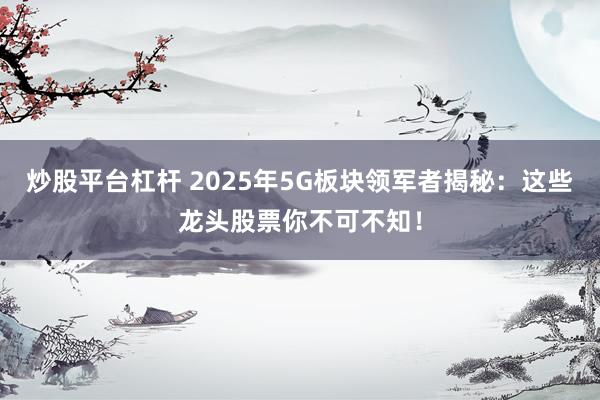 炒股平台杠杆 2025年5G板块领军者揭秘：这些龙头股票你不可不知！