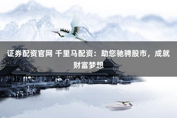 证券配资官网 千里马配资：助您驰骋股市，成就财富梦想