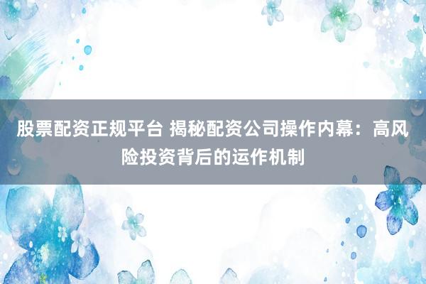 股票配资正规平台 揭秘配资公司操作内幕：高风险投资背后的运作机制