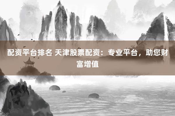 配资平台排名 天津股票配资：专业平台，助您财富增值