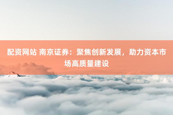 配资网站 南京证券：聚焦创新发展，助力资本市场高质量建设