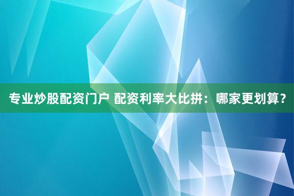 专业炒股配资门户 配资利率大比拼：哪家更划算？