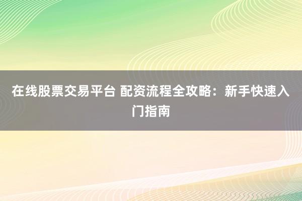 在线股票交易平台 配资流程全攻略：新手快速入门指南