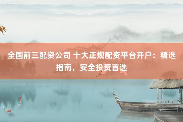 全国前三配资公司 十大正规配资平台开户：精选指南，安全投资首选