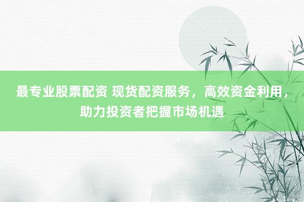 最专业股票配资 现货配资服务，高效资金利用，助力投资者把握市场机遇