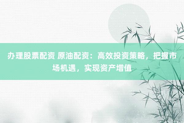 办理股票配资 原油配资：高效投资策略，把握市场机遇，实现资产增值