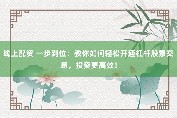 线上配资 一步到位：教你如何轻松开通杠杆股票交易，投资更高效！