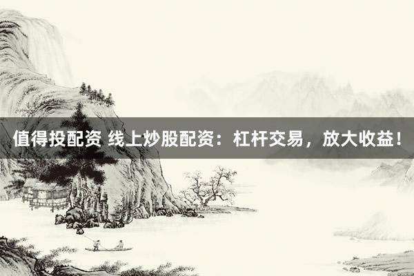 值得投配资 线上炒股配资：杠杆交易，放大收益！