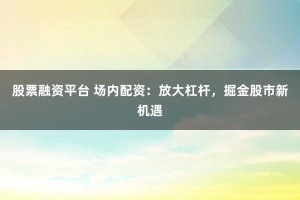 股票融资平台 场内配资：放大杠杆，掘金股市新机遇