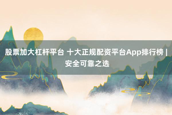股票加大杠杆平台 十大正规配资平台App排行榜 | 安全可靠之选
