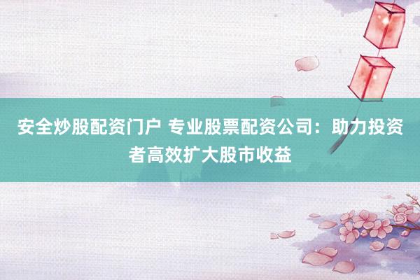 安全炒股配资门户 专业股票配资公司：助力投资者高效扩大股市收益