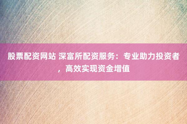 股票配资网站 深富所配资服务：专业助力投资者，高效实现资金增值