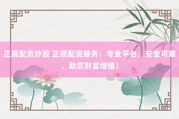 正规配资炒股 正规配资服务：专业平台，安全可靠，助您财富增值！