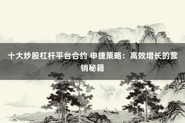 十大炒股杠杆平台合约 申捷策略：高效增长的营销秘籍