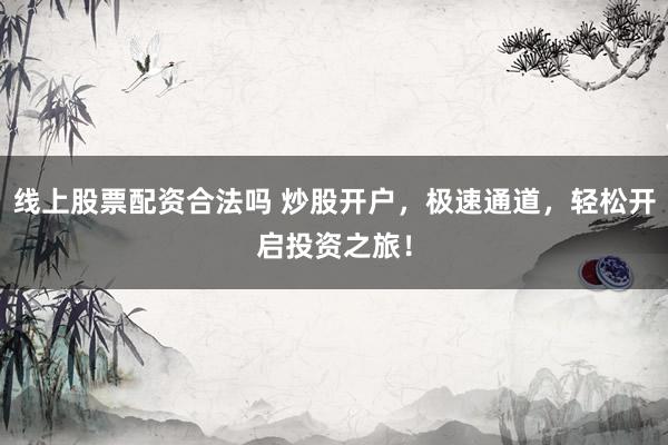 线上股票配资合法吗 炒股开户，极速通道，轻松开启投资之旅！
