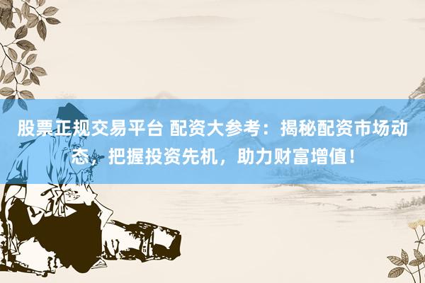股票正规交易平台 配资大参考：揭秘配资市场动态，把握投资先机，助力财富增值！