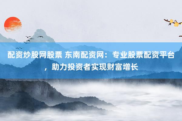 配资炒股网股票 东南配资网：专业股票配资平台，助力投资者实现财富增长