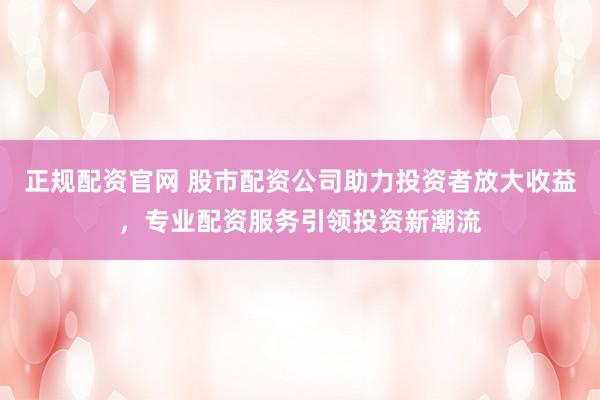 正规配资官网 股市配资公司助力投资者放大收益，专业配资服务引领投资新潮流