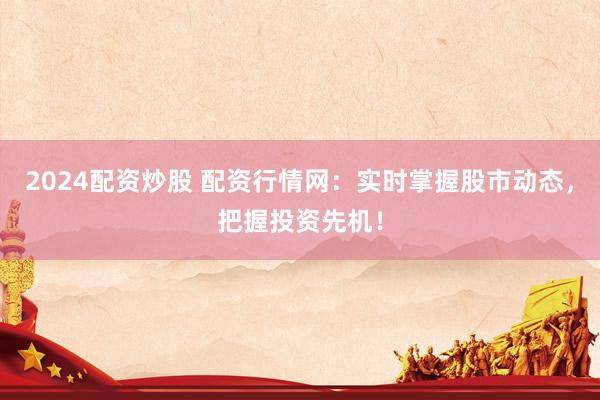 2024配资炒股 配资行情网：实时掌握股市动态，把握投资先机！