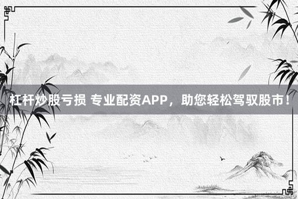 杠杆炒股亏损 专业配资APP，助您轻松驾驭股市！