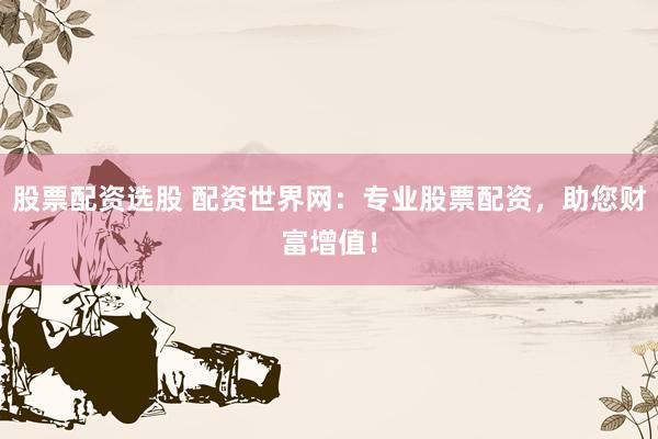 股票配资选股 配资世界网：专业股票配资，助您财富增值！