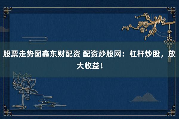 股票走势图鑫东财配资 配资炒股网：杠杆炒股，放大收益！